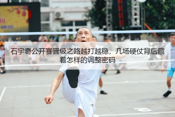 石宇奇公开赛晋级之路越打越稳，几场硬仗背后藏着怎样的调整密码